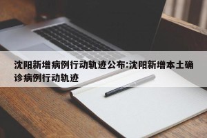 沈阳新增病例行动轨迹公布:沈阳新增本土确诊病例行动轨迹
