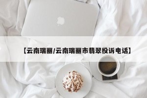 【云南瑞丽/云南瑞丽市翡翠投诉电话】