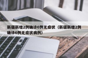 新疆新增2例确诊6例无症状（新疆新增2例确诊6例无症状病例）
