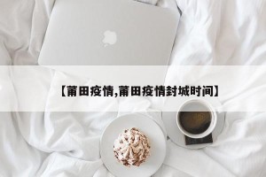 【莆田疫情,莆田疫情封城时间】
