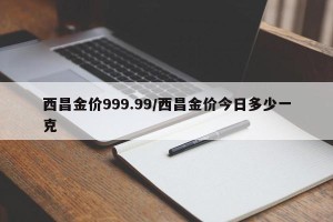 西昌金价999.99/西昌金价今日多少一克