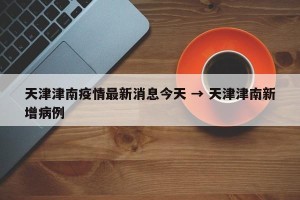 天津津南疫情最新消息今天 → 天津津南新增病例