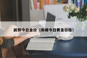 前郭今日金价（赤峰今日黄金价格）
