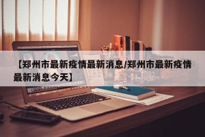 【郑州市最新疫情最新消息/郑州市最新疫情最新消息今天】