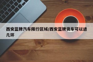 西安蓝牌汽车限行区域/西安蓝牌货车可以进几环