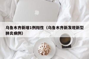 乌鲁木齐新增1例阳性（乌鲁木齐新发现新型肺炎病例）