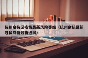 杭州余杭区疫情最新风险等级（杭州余杭区新冠状疫情最新进展）