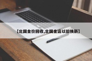 【北国金价回收,北国金店以旧换新】