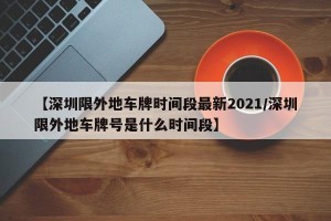 【深圳限外地车牌时间段最新2021/深圳限外地车牌号是什么时间段】
