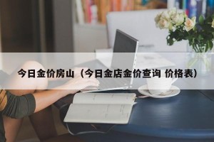 今日金价房山（今日金店金价查询 价格表）