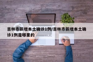 吉林市新增本土确诊1例/吉林市新增本土确诊1例是哪里的