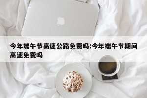 今年端午节高速公路免费吗:今年端午节期间高速免费吗