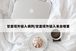 甘肃境外输入病例/甘肃境外输入来自哪里
