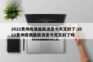 2022贵州疫情最新消息今天又封了:2022贵州疫情最新消息今天又封了吗