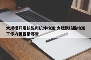 大规模开展核酸和抗体检测:大规模核酸检测工作内容包括哪些