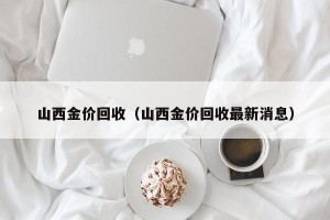 山西金价回收（山西金价回收最新消息）