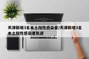 天津新增3名本土阳性感染者/天津新增3名本土阳性感染者轨迹