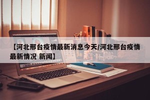 【河北邢台疫情最新消息今天/河北邢台疫情最新情况 新闻】