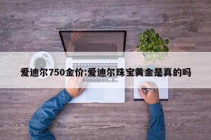 爱迪尔750金价:爱迪尔珠宝黄金是真的吗