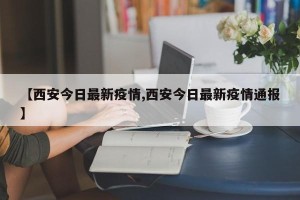 【西安今日最新疫情,西安今日最新疫情通报】