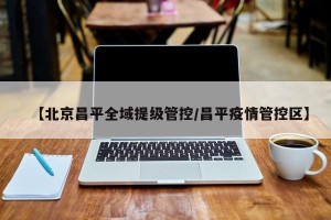 【北京昌平全域提级管控/昌平疫情管控区】