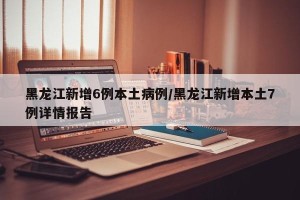 黑龙江新增6例本土病例/黑龙江新增本土7例详情报告