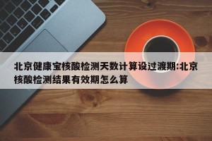 北京健康宝核酸检测天数计算设过渡期:北京核酸检测结果有效期怎么算