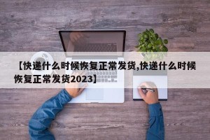 【快递什么时候恢复正常发货,快递什么时候恢复正常发货2023】