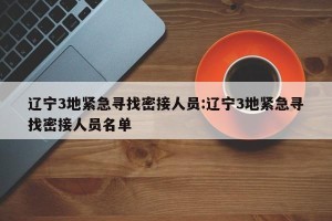 辽宁3地紧急寻找密接人员:辽宁3地紧急寻找密接人员名单