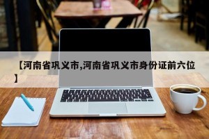 【河南省巩义市,河南省巩义市身份证前六位】