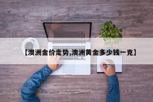 【澳洲金价走势,澳洲黄金多少钱一克】