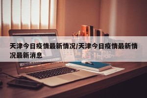 天津今日疫情最新情况/天津今日疫情最新情况最新消息