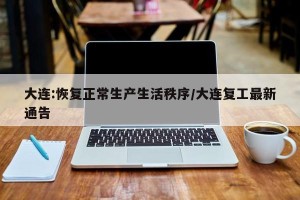 大连:恢复正常生产生活秩序/大连复工最新通告