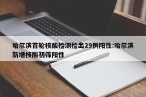 哈尔滨首轮核酸检测检出29例阳性:哈尔滨新增核酸初筛阳性