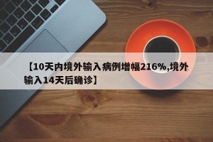 【10天内境外输入病例增幅216%,境外输入14天后确诊】