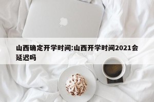 山西确定开学时间:山西开学时间2021会延迟吗