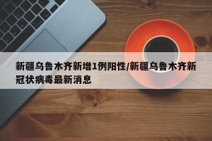 新疆乌鲁木齐新增1例阳性/新疆乌鲁木齐新冠状病毒最新消息