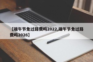 【端午节免过路费吗2022,端午节免过路费吗2026】