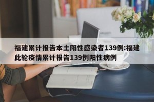 福建累计报告本土阳性感染者139例:福建此轮疫情累计报告139例阳性病例