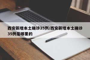 西安新增本土确诊35例/西安新增本土确诊35例是哪里的