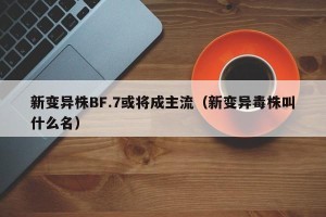 新变异株BF.7或将成主流（新变异毒株叫什么名）