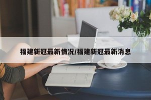 福建新冠最新情况/福建新冠最新消息