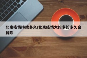 北京疫情持续多久/北京疫情大约多长多久会解除