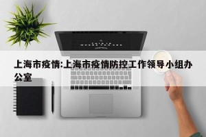 上海市疫情:上海市疫情防控工作领导小组办公室
