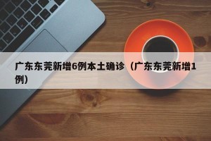 广东东莞新增6例本土确诊（广东东莞新增1例）