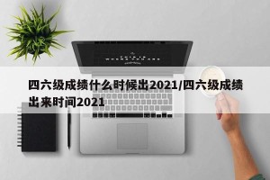 四六级成绩什么时候出2021/四六级成绩出来时间2021