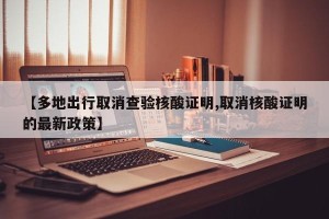 【多地出行取消查验核酸证明,取消核酸证明的最新政策】