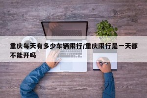 重庆每天有多少车辆限行/重庆限行是一天都不能开吗