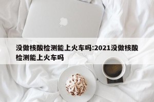 没做核酸检测能上火车吗:2021没做核酸检测能上火车吗