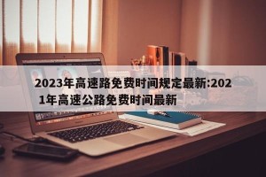 2023年高速路免费时间规定最新:202 1年高速公路免费时间最新